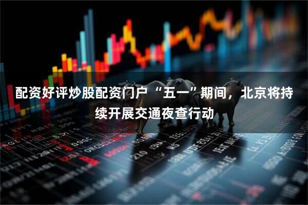 配资好评炒股配资门户 “五一”期间，北京将持续开展交通夜查行动