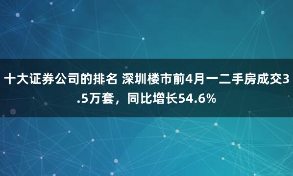 十大证券公司的排名 深圳楼市前4月一二手房成交3.5万套，同比增长54.6%