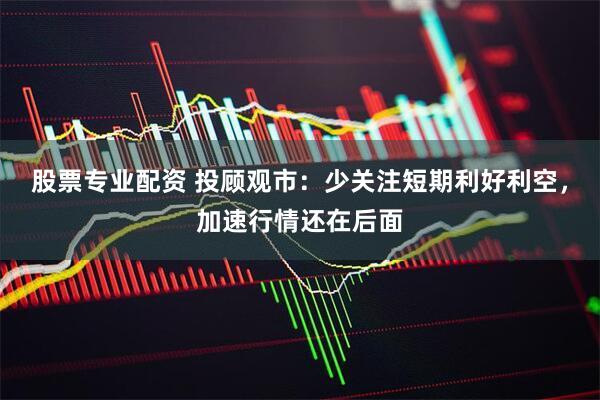股票专业配资 投顾观市：少关注短期利好利空，加速行情还在后面