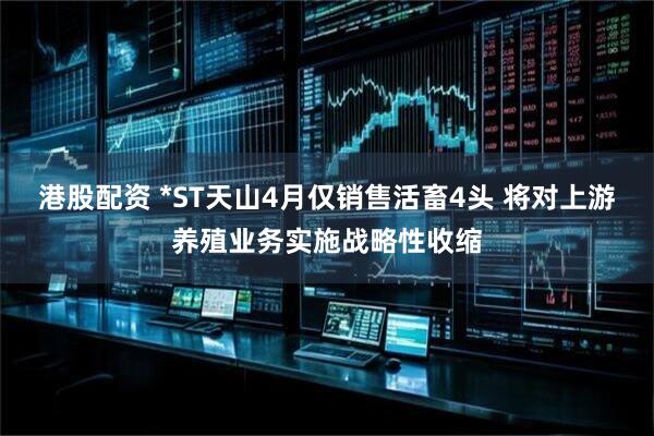 港股配资 *ST天山4月仅销售活畜4头 将对上游养殖业务实施战略性收缩