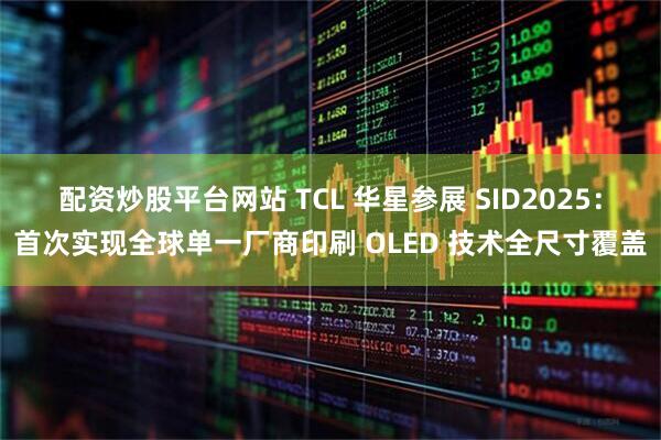 配资炒股平台网站 TCL 华星参展 SID2025：首次实现全球单一厂商印刷 OLED 技术全尺寸覆盖