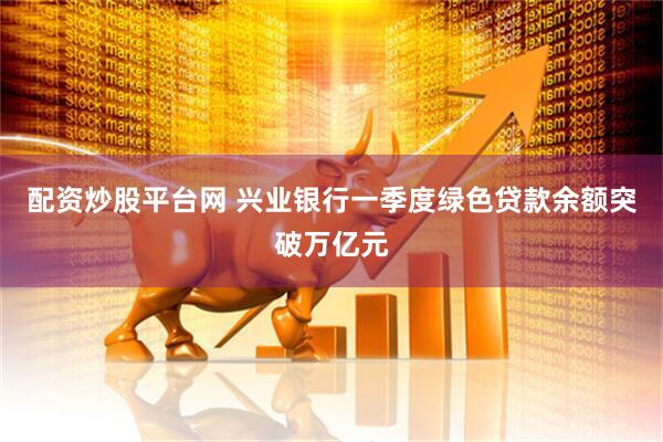 配资炒股平台网 兴业银行一季度绿色贷款余额突破万亿元