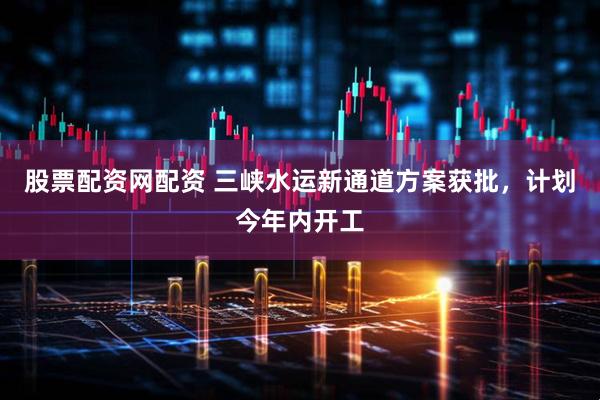 股票配资网配资 三峡水运新通道方案获批，计划今年内开工