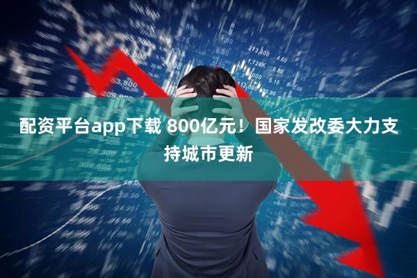 配资平台app下载 800亿元！国家发改委大力支持城市更新