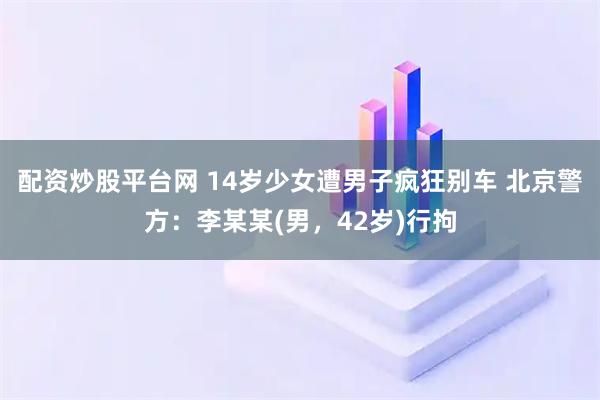 配资炒股平台网 14岁少女遭男子疯狂别车 北京警方：李某某(男，42岁)行拘