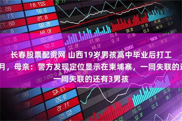 长春股票配资网 山西19岁男孩高中毕业后打工失联已俩月，母亲：警方发现定位显示在柬埔寨，一同失联的还有3男孩
