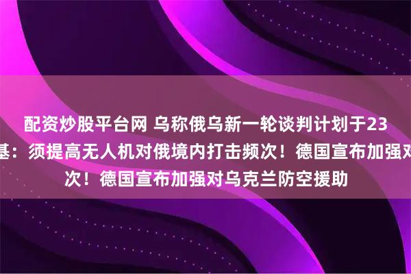 配资炒股平台网 乌称俄乌新一轮谈判计划于23日举行！泽连斯基：须提高无人机对俄境内打击频次！德国宣布加强对乌克兰防空援助