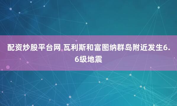 配资炒股平台网 瓦利斯和富图纳群岛附近发生6.6级地震