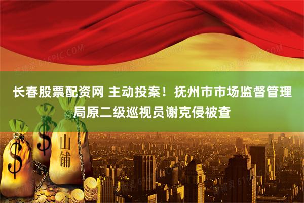 长春股票配资网 主动投案！抚州市市场监督管理局原二级巡视员谢克侵被查