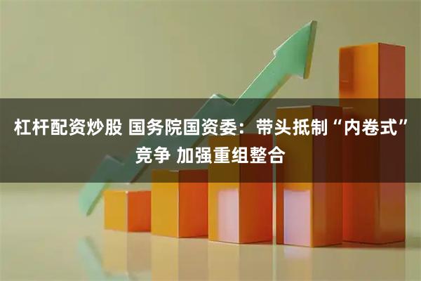 杠杆配资炒股 国务院国资委：带头抵制“内卷式”竞争 加强重组整合