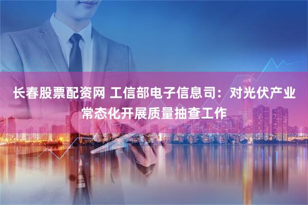长春股票配资网 工信部电子信息司：对光伏产业常态化开展质量抽查工作