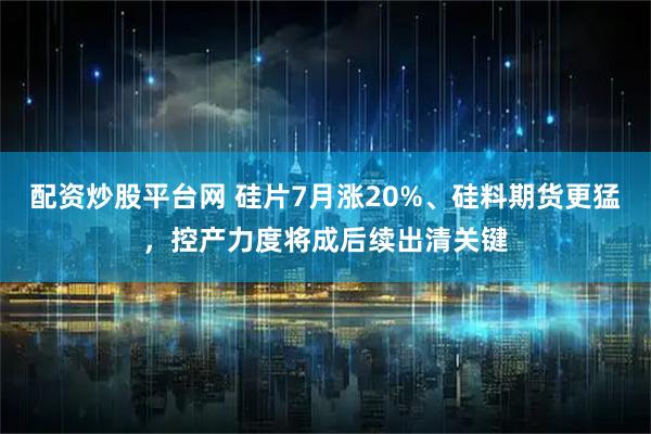 配资炒股平台网 硅片7月涨20%、硅料期货更猛，控产力度将成后续出清关键