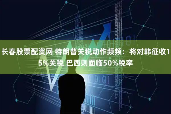 长春股票配资网 特朗普关税动作频频：将对韩征收15%关税 巴西则面临50%税率