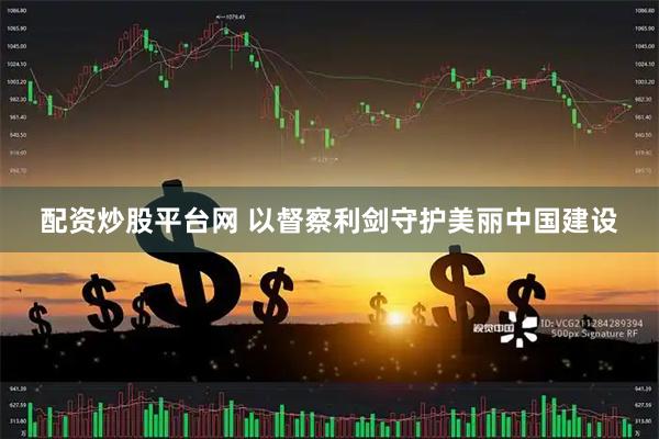 配资炒股平台网 以督察利剑守护美丽中国建设