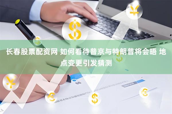 长春股票配资网 如何看待普京与特朗普将会晤 地点变更引发猜测