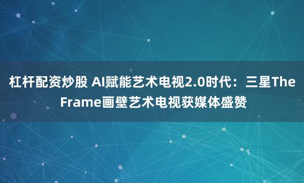 杠杆配资炒股 AI赋能艺术电视2.0时代：三星The Frame画壁艺术电视获媒体盛赞