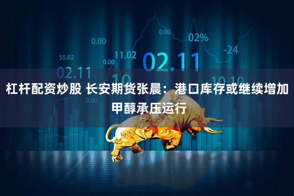 杠杆配资炒股 长安期货张晨：港口库存或继续增加 甲醇承压运行