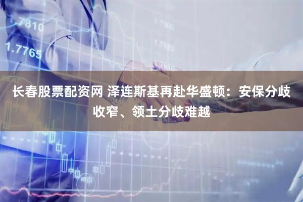 长春股票配资网 泽连斯基再赴华盛顿：安保分歧收窄、领土分歧难越