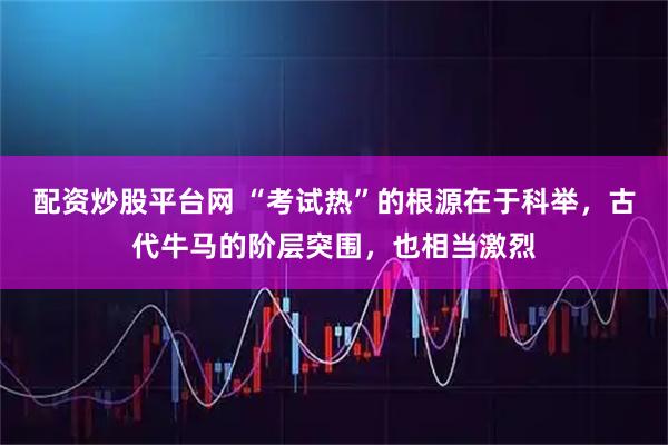 配资炒股平台网 “考试热”的根源在于科举，古代牛马的阶层突围，也相当激烈