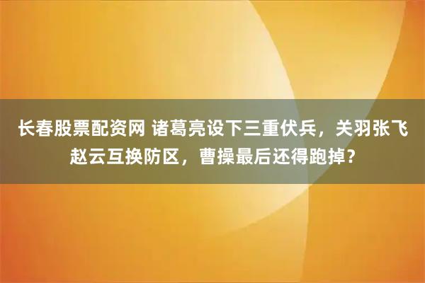 长春股票配资网 诸葛亮设下三重伏兵，关羽张飞赵云互换防区，曹操最后还得跑掉？