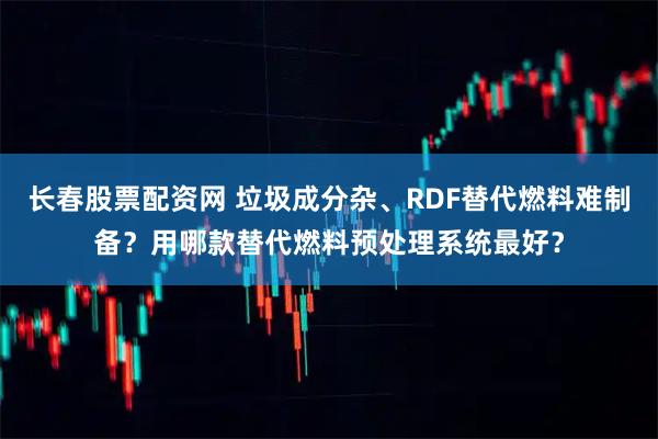 长春股票配资网 垃圾成分杂、RDF替代燃料难制备？用哪款替代燃料预处理系统最好？
