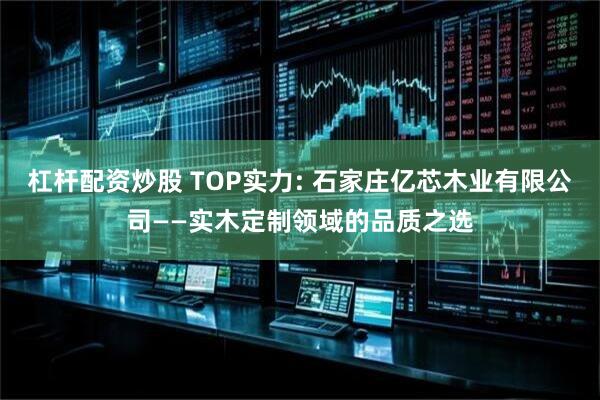杠杆配资炒股 TOP实力: 石家庄亿芯木业有限公司——实木定制领域的品质之选