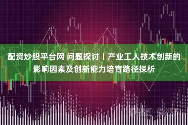 配资炒股平台网 问题探讨丨产业工人技术创新的影响因素及创新能力培育路径探析