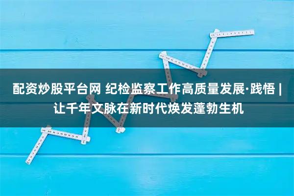 配资炒股平台网 纪检监察工作高质量发展·践悟 | 让千年文脉在新时代焕发蓬勃生机