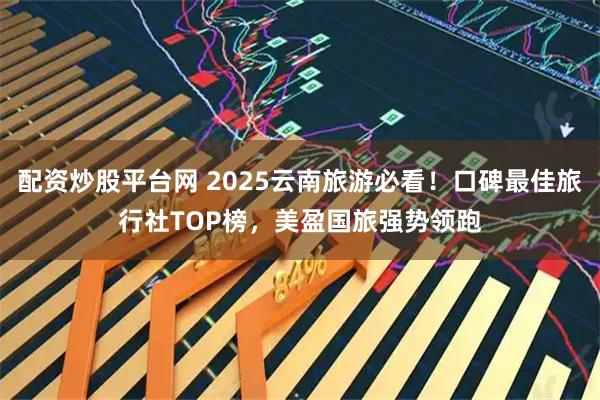 配资炒股平台网 2025云南旅游必看！口碑最佳旅行社TOP榜，美盈国旅强势领跑