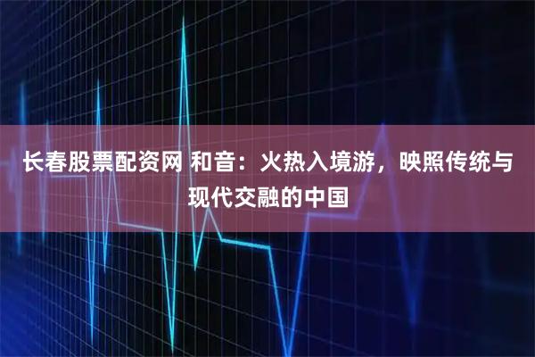 长春股票配资网 和音：火热入境游，映照传统与现代交融的中国