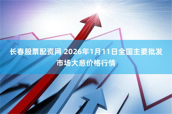 长春股票配资网 2026年1月11日全国主要批发市场大葱价格行情