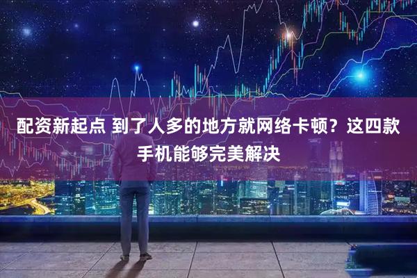 配资新起点 到了人多的地方就网络卡顿？这四款手机能够完美解决