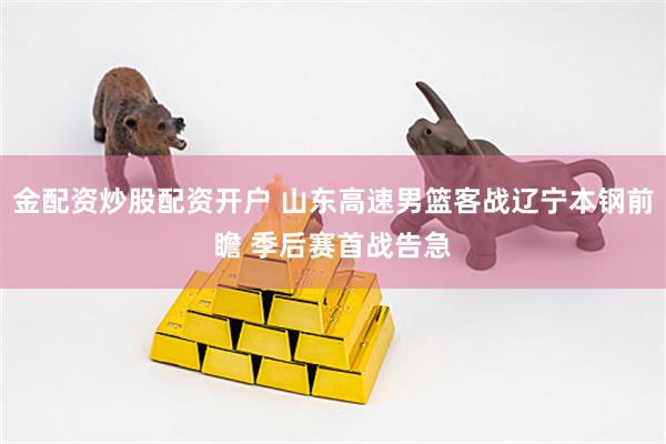 金配资炒股配资开户 山东高速男篮客战辽宁本钢前瞻 季后赛首战告急