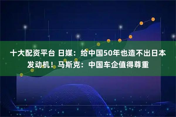 十大配资平台 日媒：给中国50年也造不出日本发动机！马斯克：中国车企值得尊重