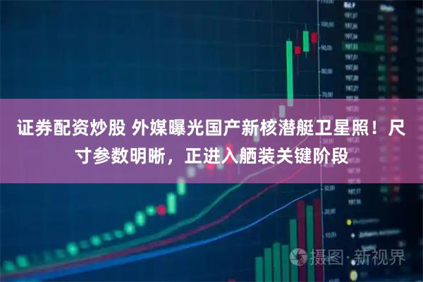 证券配资炒股 外媒曝光国产新核潜艇卫星照！尺寸参数明晰，正进入舾装关键阶段