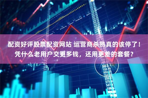 配资好评股票配资网站 运营商杀熟真的该停了！凭什么老用户交更多钱，还用更差的套餐？