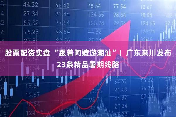 股票配资实盘 “跟着阿嬷游潮汕”！广东来川发布23条精品暑期线路