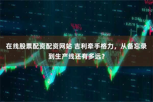 在线股票配资配资网站 吉利牵手格力，从备忘录到生产线还有多远？