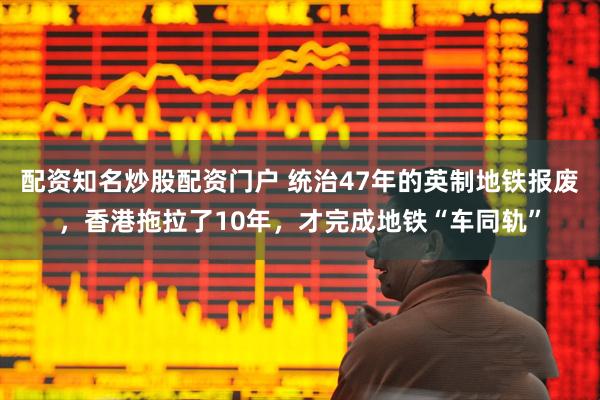 配资知名炒股配资门户 统治47年的英制地铁报废，香港拖拉了10年，才完成地铁“车同轨”
