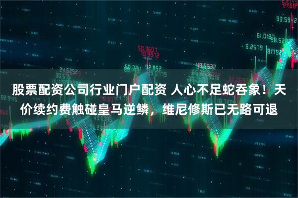 股票配资公司行业门户配资 人心不足蛇吞象!天价续约费触碰皇马逆鳞,维尼修斯已无路可退